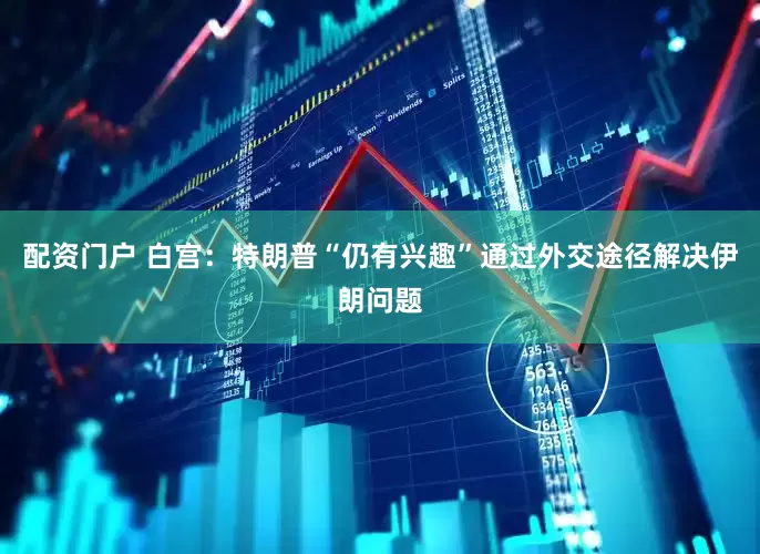 配资门户 白宫：特朗普“仍有兴趣”通过外交途径解决伊朗问题
