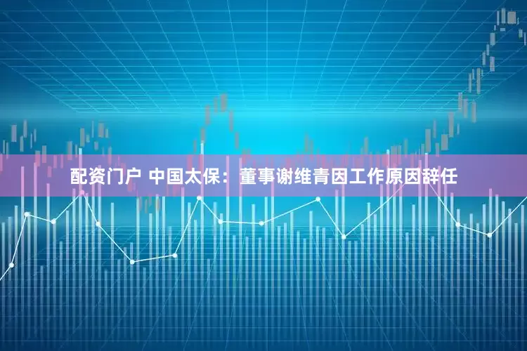 配资门户 中国太保：董事谢维青因工作原因辞任