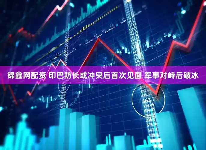 锦鑫网配资 印巴防长或冲突后首次见面 军事对峙后破冰