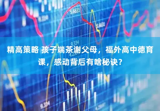 精高策略 孩子端茶谢父母，福外高中德育课，感动背后有啥秘诀？