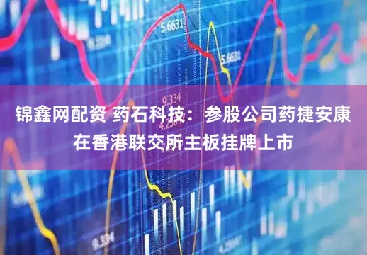 锦鑫网配资 药石科技：参股公司药捷安康在香港联交所主板挂牌上市