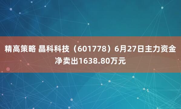 精高策略 晶科科技（601778）6月27日主力资金净卖出1638.80万元