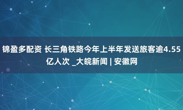 锦盈多配资 长三角铁路今年上半年发送旅客逾4.55亿人次 _大皖新闻 | 安徽网