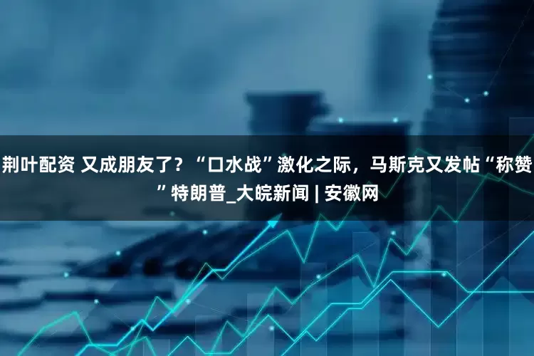 荆叶配资 又成朋友了？“口水战”激化之际，马斯克又发帖“称赞”特朗普_大皖新闻 | 安徽网