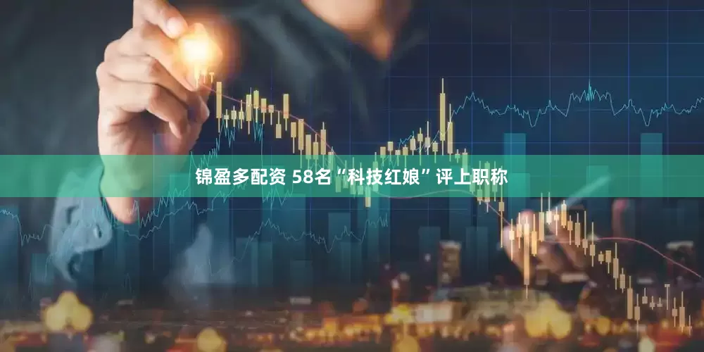 锦盈多配资 58名“科技红娘”评上职称