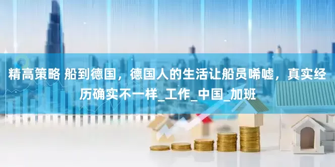 精高策略 船到德国，德国人的生活让船员唏嘘，真实经历确实不一样_工作_中国_加班