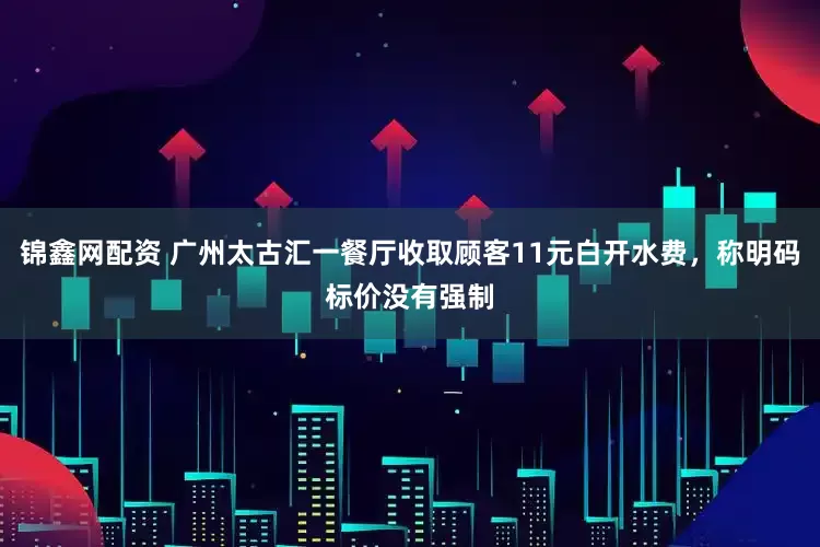 锦鑫网配资 广州太古汇一餐厅收取顾客11元白开水费，称明码标价没有强制