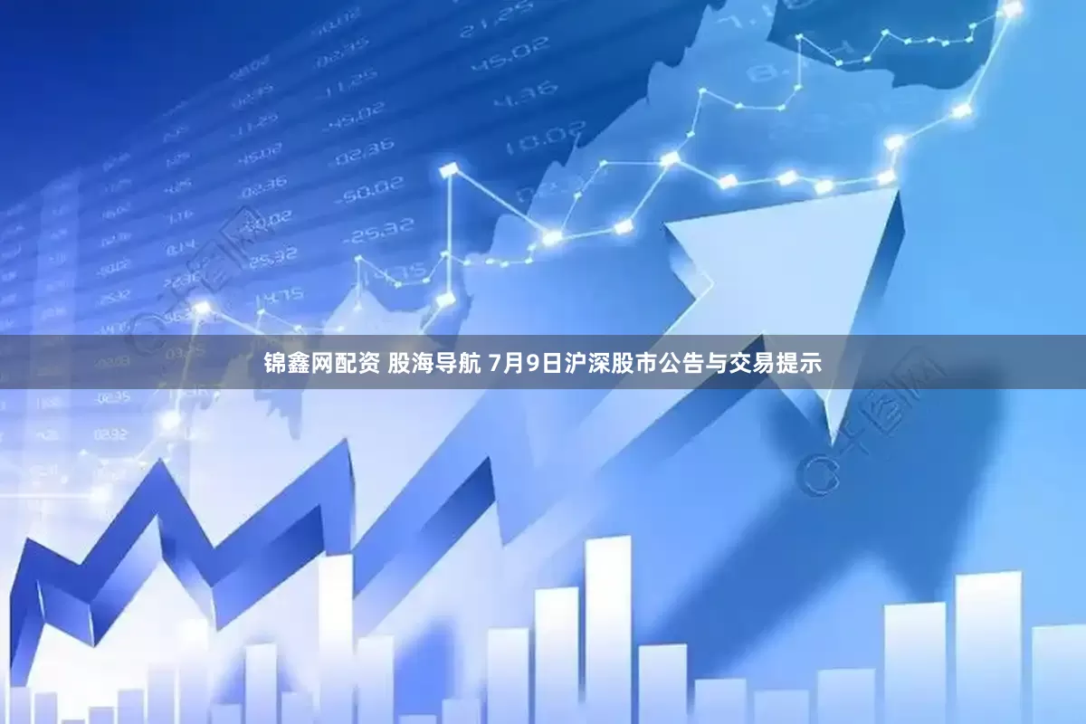 锦鑫网配资 股海导航 7月9日沪深股市公告与交易提示