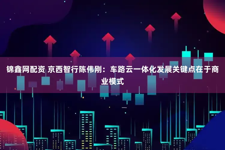 锦鑫网配资 京西智行陈伟刚：车路云一体化发展关键点在于商业模式