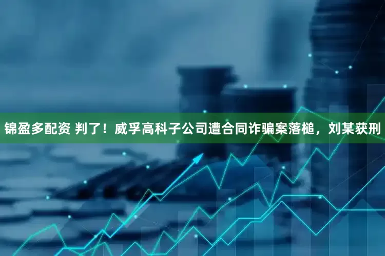 锦盈多配资 判了！威孚高科子公司遭合同诈骗案落槌，刘某获刑