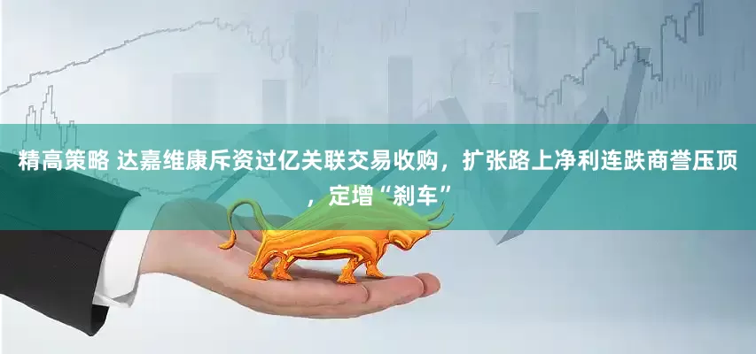 精高策略 达嘉维康斥资过亿关联交易收购，扩张路上净利连跌商誉压顶，定增“刹车”