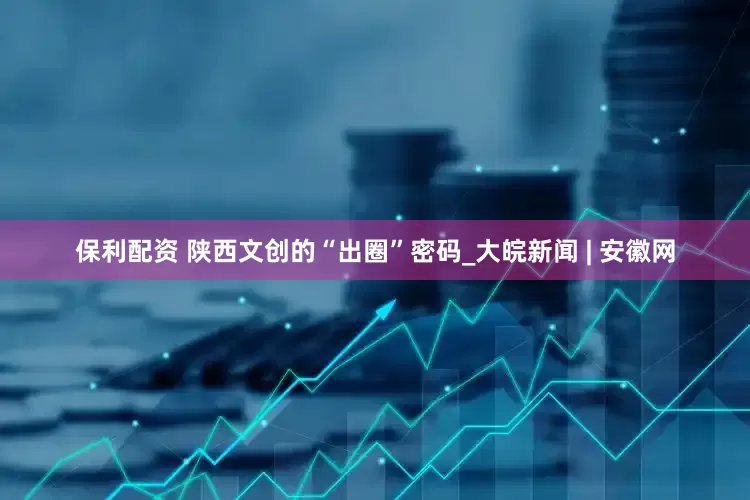 保利配资 陕西文创的“出圈”密码_大皖新闻 | 安徽网