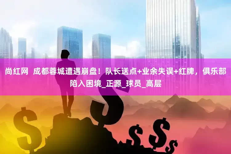 尚红网  成都蓉城遭遇崩盘！队长送点+业余失误+红牌，俱乐部陷入困境_正源_球员_高层