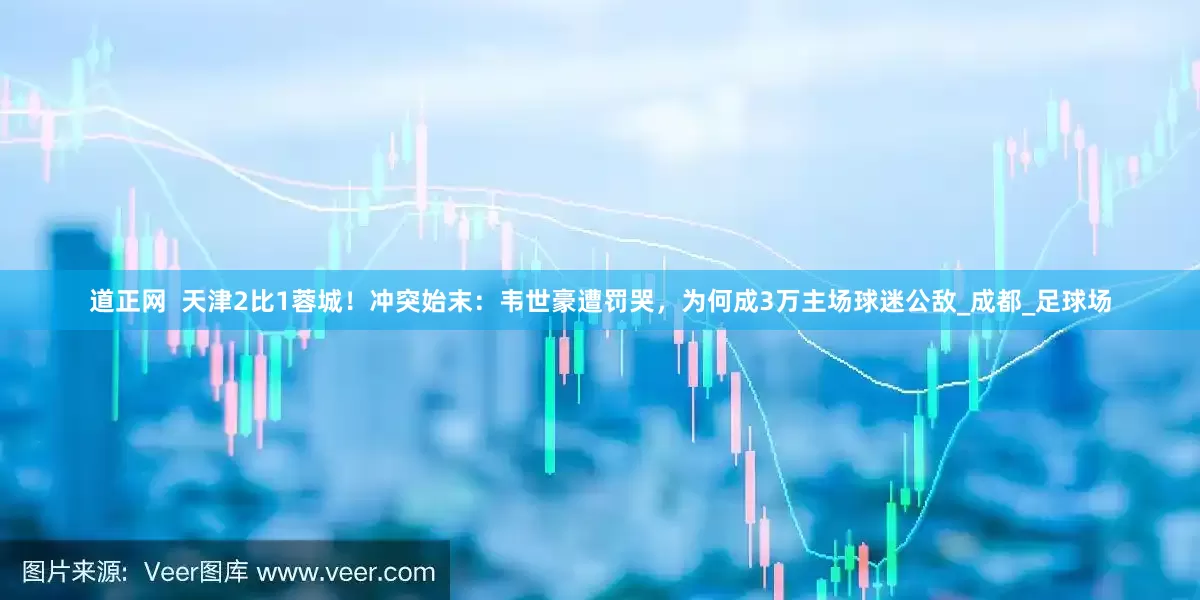道正网  天津2比1蓉城！冲突始末：韦世豪遭罚哭，为何成3万主场球迷公敌_成都_足球场
