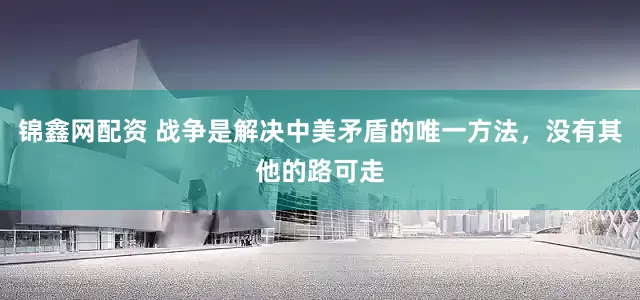 锦鑫网配资 战争是解决中美矛盾的唯一方法，没有其他的路可走