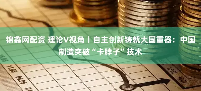 锦鑫网配资 理论V视角丨自主创新铸就大国重器：中国制造突破“卡脖子”技术