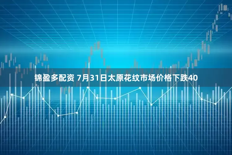 锦盈多配资 7月31日太原花纹市场价格下跌40