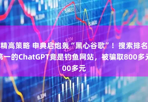 精高策略 申典启炮轰“黑心谷歌”！搜索排名第一的ChatGPT竟是钓鱼网站，被骗取800多元