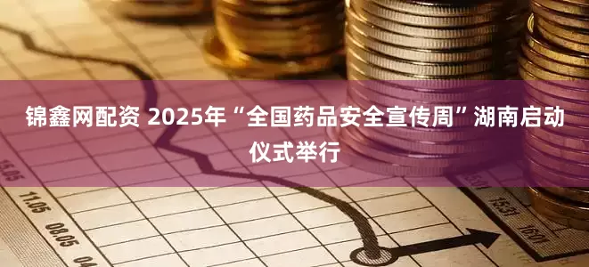 锦鑫网配资 2025年“全国药品安全宣传周”湖南启动仪式举行