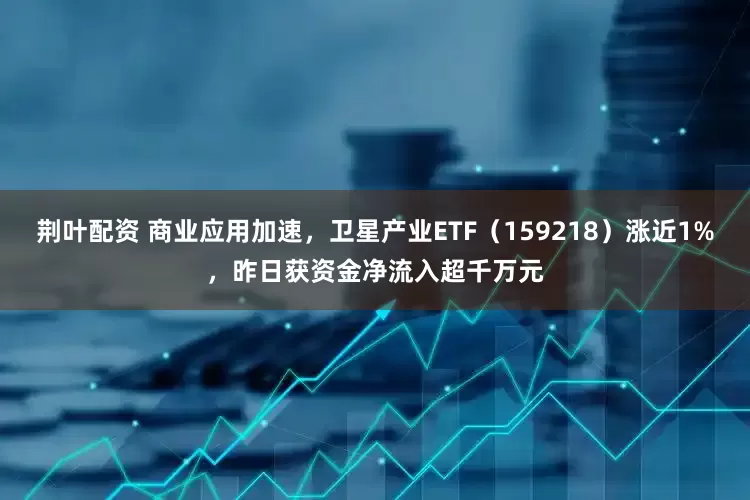 荆叶配资 商业应用加速，卫星产业ETF（159218）涨近1%，昨日获资金净流入超千万元