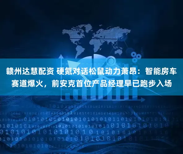 赣州达慧配资 硬氪对话松鼠动力萧昂：智能房车赛道爆火，前安克首位产品经理早已跑步入场