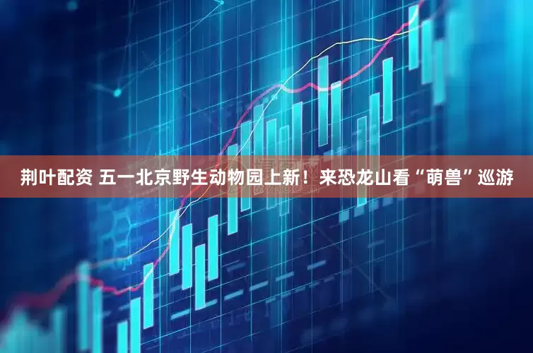 荆叶配资 五一北京野生动物园上新！来恐龙山看“萌兽”巡游