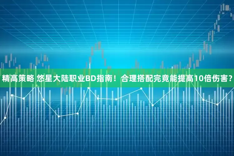 精高策略 悠星大陆职业BD指南！合理搭配完竟能提高10倍伤害？