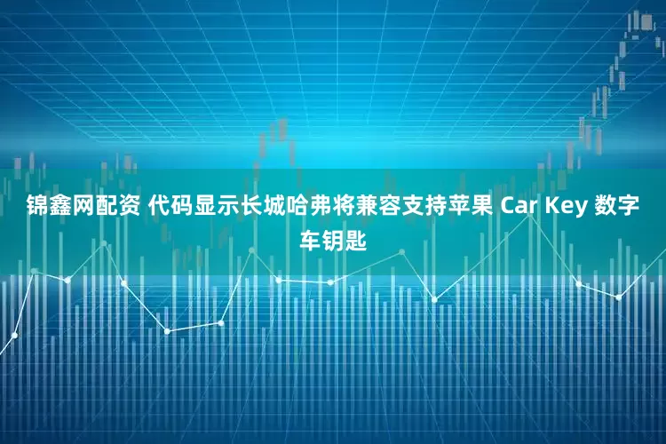 锦鑫网配资 代码显示长城哈弗将兼容支持苹果 Car Key 数字车钥匙