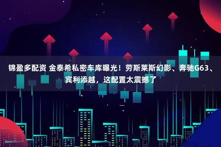 锦盈多配资 金泰希私密车库曝光！劳斯莱斯幻影、奔驰G63、宾利添越，这配置太震撼了
