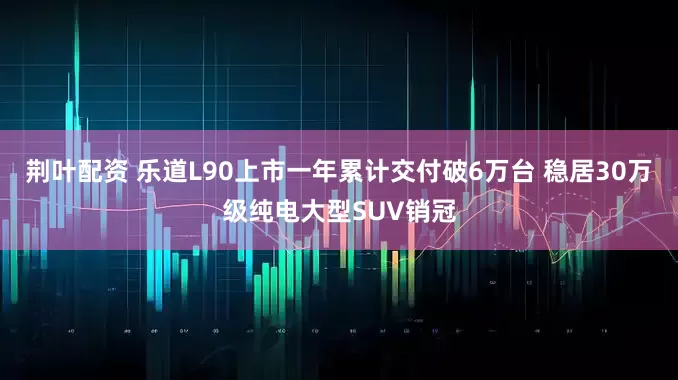 荆叶配资 乐道L90上市一年累计交付破6万台 稳居30万级纯电大型SUV销冠