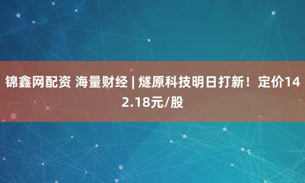 锦鑫网配资 海量财经 | 燧原科技明日打新！定价142.18元/股