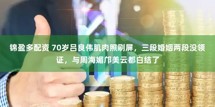锦盈多配资 70岁吕良伟肌肉照刷屏，三段婚姻两段没领证，与周海媚邝美云都白结了